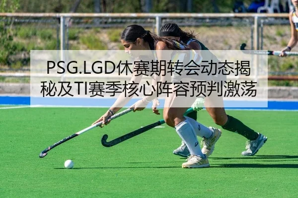 PSG.LGD休赛期转会动态揭秘及TI赛季核心阵容预判激荡